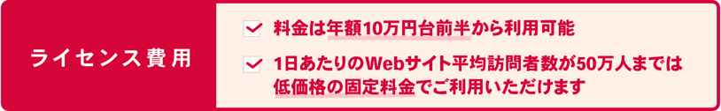 STRIGHT(ストライト)はライセンス費用 ・大規模なWEBサイトでも魅力的な料金となっています ・わかりやすいドメイン単位のライセンス形態 ・1ドメインあたり50万PV/日までは固定料金